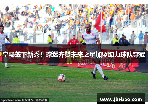 皇马签下新秀！球迷齐赞未来之星加盟助力球队夺冠