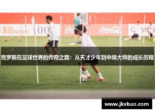 克罗斯在足球世界的传奇之路：从天才少年到中场大师的成长历程
