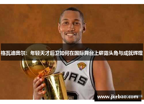 格瓦迪奥尔：年轻天才后卫如何在国际舞台上崭露头角与成就辉煌