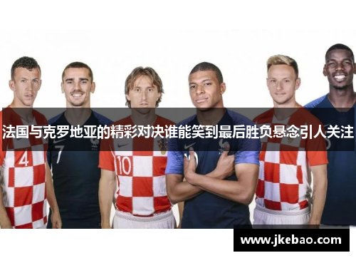 法国与克罗地亚的精彩对决谁能笑到最后胜负悬念引人关注